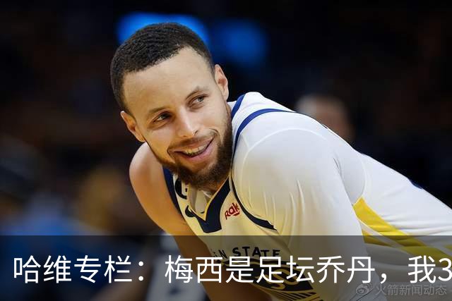 哈维专栏：梅西是足坛乔丹，我39岁已在卡塔尔但他仍那么出色